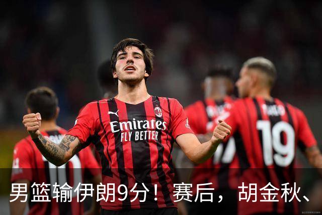 男篮输伊朗9分！赛后，胡金秋、郭士强、廖三宁说了啥？